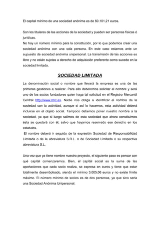 El capital mínimo de una sociedad anónima es de 60.101,21 euros.


Son los titulares de las acciones de la sociedad y pueden ser personas físicas ó
jurídicas.
No hay un número mínimo para la constitución, por lo que podemos crear una
sociedad anónima con una sola persona. En este caso estamos ante un
supuesto de sociedad anónima unipersonal. La transmisión de las acciones es
libre y no están sujetas a derecho de adquisición preferente como sucede en la
sociedad limitada.


                        SOCIEDAD LIMITADA
La denominación social o nombre que llevará la empresa es una de las
primeras gestiones a realizar. Para ello deberemos solicitar el nombre y será
uno de los socios fundadores quien haga tal solicitud en el Registro Mercantil
Central http://www.rmc.es. Nadie nos obliga a identificar el nombre de la
sociedad con la actividad, aunque si así lo hacemos, esta actividad deberá
incluirse en el objeto social. Tampoco debemos poner nuestro nombre a la
sociedad, ya que si luego salimos de esta sociedad que ahora constituimos
ésta se quedará con él, salvo que hayamos reservado ese derecho en los
estatutos.
El nombre deberá ir seguido de la expresión Sociedad de Responsabilidad
Limitada o de la abreviatura S.R.L. o de Sociedad Limitada o su respectiva
abreviatura S.L.


Una vez que ya tiene nombre nuestro proyecto, el siguiente paso es pensar con
qué capital comenzaremos. Bien, el capital social es la suma de las
aportaciones que cada socio realiza, se expresa en euros y tiene que estar
totalmente desembolsado, siendo el mínimo 3.005,06 euros y no existe límite
máximo. El número mínimo de socios es de dos personas, ya que sino seria
una Sociedad Anónima Unipersonal.
 