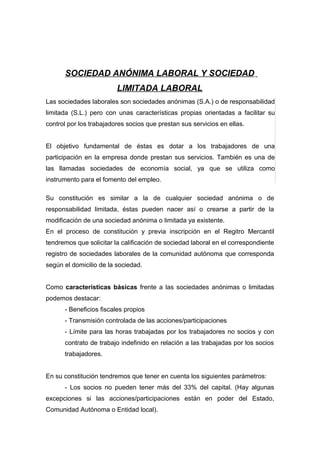 SOCIEDAD ANÓNIMA LABORAL Y SOCIEDAD
                         LIMITADA LABORAL
Las sociedades laborales son sociedades anónimas (S.A.) o de responsabilidad
limitada (S.L.) pero con unas características propias orientadas a facilitar su
control por los trabajadores socios que prestan sus servicios en ellas.


El objetivo fundamental de éstas es dotar a los trabajadores de una
participación en la empresa donde prestan sus servicios. También es una de
las llamadas sociedades de economía social, ya que se utiliza como
instrumento para el fomento del empleo.

Su constitución es similar a la de cualquier sociedad anónima o de
responsabilidad limitada, éstas pueden nacer así o crearse a partir de la
modificación de una sociedad anónima o limitada ya existente.
En el proceso de constitución y previa inscripción en el Regitro Mercantil
tendremos que solicitar la calificación de sociedad laboral en el correspondiente
registro de sociedades laborales de la comunidad autónoma que corresponda
según el domicilio de la sociedad.


Como características básicas frente a las sociedades anónimas o limitadas
podemos destacar:
      - Beneficios fiscales propios
      - Transmisión controlada de las acciones/participaciones
      - Límite para las horas trabajadas por los trabajadores no socios y con
      contrato de trabajo indefinido en relación a las trabajadas por los socios
      trabajadores.


En su constitución tendremos que tener en cuenta los siguientes parámetros:
      - Los socios no pueden tener más del 33% del capital. (Hay algunas
excepciones si las acciones/participaciones están en poder del Estado,
Comunidad Autónoma o Entidad local).
 