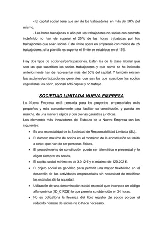 - El capital social tiene que ser de los trabajadores en más del 50% del
mismo.
       - Las horas trabajadas al año por los trabajadores no socios con contrato
indefinido no han de superar el 25% de las horas trabajadas por los
trabajadores que sean socios. Este límite opera en empresas con menos de 25
trabajadores, si la plantilla es superior el límite se establece en el 15%.


Hay dos tipos de acciones/participaciones. Están las de la clase laboral que
son las que suscriben los socios trabajadores y que como se ha indicado
anteriormente han de representar más del 50% del capital. Y también existen
las acciones/participaciones generales que son las que suscriben los socios
capitalistas, es decir, aportan sólo capital y no trabajo.


           SOCIEDAD LIMITADA NUEVA EMPRESA
La Nueva Empresa está pensada para los proyectos empresariales más
pequeños y más concretamente para facilitar su constitución, y puesta en
marcha, de una manera rápida y con plenas garantías jurídicas.
Los elementos más innovadores del Estatuto de la Nueva Empresa son los
siguientes:
   •   Es una especialidad de la Sociedad de Responsabilidad Limitada (SL).
   •   El número máximo de socios en el momento de la constitución se limita
       a cinco, que han de ser personas físicas.
   •   El procedimiento de constitución puede ser telemático o presencial y lo
       eligen siempre los socios.
   •   El capital social mínimo es de 3.012 € y el máximo de 120.202 €.
   •   El objeto social es genérico para permitir una mayor flexibilidad en el
       desarrollo de las actividades empresariales sin necesidad de modificar
       los estatutos de la sociedad.
   •   Utilización de una denominación social especial que incorpora un código
       alfanumérico (ID_CIRCE) lo que permite su obtención en 24 horas.
   •   No es obligatoria la llevanza del libro registro de socios porque el
       reducido número de socios no lo hace necesario.
 