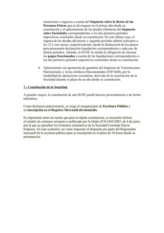 retenciones o ingresos a cuenta del Impuesto sobre la Renta de las
               Personas Físicas que se devenguen en el primer año desde su
               constitución y el aplazamiento de las deudas tributarias del Impuesto
               sobre Sociedades correspondientes a los dos primeros períodos
               impositivos concluidos desde su constitución. En este último caso, el
               ingreso de las deudas del primer y segundo períodos deberá realizarse a
               los 12 y seis meses, respectivamente, desde la finalización de los plazos
               para presentarla declaración-liquidación correspondiente a cada uno de
               dichos períodos. Además, la SLNE no tendrá la obligación de efectuar
               los pagos fraccionados a cuenta de las liquidaciones correspondientes a
               los dos primeros períodos impositivos concluidos desde su constitución.

           •   Aplazamiento sin aportación de garantías del Impuesto de Transmisiones
               Patrimoniales y Actos Jurídicos Documentados (ITP/AJD), por la
               modalidad de operaciones societarias, derivada de la constitución de la
               Sociedad durante el plazo de un año desde su constitución.

7.- Constitución de la Sociedad.

A grandes rasgos, la constitución de una SLNE puede hacerse personalmente o de forma
telemática.

Como decíamos anteriormente, se exige el otorgamiento de Escritura Pública y
su Inscripción en el Registro Mercantil del domicilio.

Es importante tener en cuenta que para la rápida constitución, es necesario utilizar
el modelo de estatutos orientativo publicado por la Orden JUS/1445/2003, de 4 de junio,
por la que se aprueban los Estatutos orientativos de la Sociedad Limitada Nueva
Empresa. En caso contrario, no viene impuesto el despacho por parte del Registrador
mercantil de la escritura pública para su inscripción en el plazo de 24 horas desde su
presentación.
 