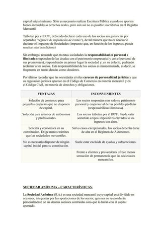 capital inicial mínimo. Sólo es necesario realizar Escritura Pública cuando se aporten
bienes inmuebles o derechos reales, pero aún así no es posible inscribirlas en el Registro
Mercantil.

Tributan por el IRPF, debiendo declarar cada uno de los socios sus ganancias por
separado ("régimen de imputación de rentas"), de tal manera que no es necesario
declarar el Impuesto de Sociedades (impuesto que, en función de los ingresos, puede
resultar más beneficioso)

Sin embargo, recuerde que en estas sociedades la responsabilidad es personal e
ilimitada (responden de las deudas con el patrimonio empresarial y con el personal de
sus promotores), respondiendo en primer lugar la sociedad y, en su defecto, pudiendo
reclamar a los socios. Esta responsabilidad de los socios es mancomunada, es decir, se
fragmenta en tantas deudas como deudores.

Por último recordar que las sociedades civiles carecen de personalidad jurídica y que
su regulación jurídica aparece en el Código de Comercio en materia mercantil y en
el Código Civil, en materia de derechos y obligaciones.

           VENTAJAS                                  INCONVENIENTES

    Solución de comienzo para             Los socios responden con todo su patrimonio
pequeñas empresas que no disponen        personal y empresarial de las posibles pérdidas
            de capital.                            (responsabilidad ilimitada).
Solución para uniones de autónomos        Los socios tributan por el IRPF. Puede estar
          y profesionales.                sometido a tipos impositivos elevados si los
                                                       ingresos son altos.
    Sencilla y económica en su     Salvo casos excepcionales, los socios deberán darse
constitución. Exige menos trámites        de alta en el Régimen de Autónomos.
  que las sociedades mercantiles.
No es necesario disponer de ningún      Suele estar excluida de ayudas y subvenciones.
capital inicial para su constitución.
                                         Frente a clientes y proveedores ofrece menos
                                         sensación de permanencia que las sociedades
                                                          mercantiles.




SOCIEDAD ANÓNIMA – CARACTERÍSTICAS.

La Sociedad Anónima (S.A.) es una sociedad mercantil cuyo capital está dividido en
acciones, integradas por las aportaciones de los socios, quienes no responderán
personalmente de las deudas sociales contraídas sino que lo harán con el capital
aportado.
 