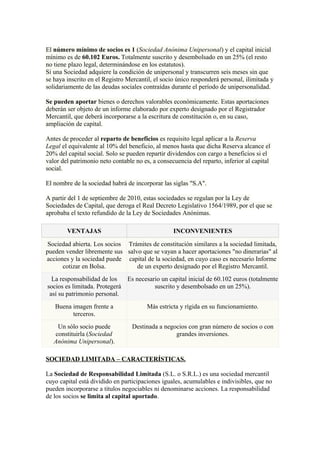 El número mínimo de socios es 1 (Sociedad Anónima Unipersonal) y el capital inicial
mínimo es de 60.102 Euros. Totalmente suscrito y desembolsado en un 25% (el resto
no tiene plazo legal, determinándose en los estatutos).
Si una Sociedad adquiere la condición de unipersonal y transcurren seis meses sin que
se haya inscrito en el Registro Mercantil, el socio único responderá personal, ilimitada y
solidariamente de las deudas sociales contraídas durante el período de unipersonalidad.

Se pueden aportar bienes o derechos valorables económicamente. Estas aportaciones
deberán ser objeto de un informe elaborado por experto designado por el Registrador
Mercantil, que deberá incorporarse a la escritura de constitución o, en su caso,
ampliación de capital.

Antes de proceder al reparto de beneficios es requisito legal aplicar a la Reserva
Legal el equivalente al 10% del beneficio, al menos hasta que dicha Reserva alcance el
20% del capital social. Solo se pueden repartir dividendos con cargo a beneficios si el
valor del patrimonio neto contable no es, a consecuencia del reparto, inferior al capital
social.

El nombre de la sociedad habrá de incorporar las siglas "S.A".

A partir del 1 de septiembre de 2010, estas sociedades se regulan por la Ley de
Sociedades de Capital, que deroga el Real Decreto Legislativo 1564/1989, por el que se
aprobaba el texto refundido de la Ley de Sociedades Anónimas.

        VENTAJAS                                  INCONVENIENTES

 Sociedad abierta. Los socios Trámites de constitución similares a la sociedad limitada,
pueden vender libremente sus salvo que se vayan a hacer aportaciones "no dinerarias" al
acciones y la sociedad puede capital de la sociedad, en cuyo caso es necesario Informe
      cotizar en Bolsa.          de un experto designado por el Registro Mercantil.
  La responsabilidad de los   Es necesario un capital inicial de 60.102 euros (totalmente
socios es limitada. Protegerá           suscrito y desembolsado en un 25%).
 así su patrimonio personal.
   Buena imagen frente a                Más estricta y rígida en su funcionamiento.
         terceros.
    Un sólo socio puede           Destinada a negocios con gran número de socios o con
   constituirla (Sociedad                         grandes inversiones.
   Anónima Unipersonal).

SOCIEDAD LIMITADA – CARACTERÍSTICAS.

La Sociedad de Responsabilidad Limitada (S.L. o S.R.L.) es una sociedad mercantil
cuyo capital está dividido en participaciones iguales, acumulables e indivisibles, que no
pueden incorporarse a títulos negociables ni denominarse acciones. La responsabilidad
de los socios se limita al capital aportado.
 
