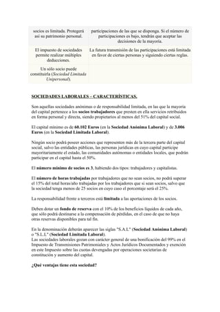 socios es limitada. Protegerá    participaciones de las que se disponga. Si el número de
  así su patrimonio personal.         participaciones es bajo, tendrán que aceptar las
                                                 decisiones de la mayoría.
  El impuesto de sociedades       La futura transmisión de las participaciones está limitada
  permite realizar múltiples       en favor de ciertas personas y siguiendo ciertas reglas.
        deducciones.
      Un sólo socio puede
constituirla (Sociedad Limitada
         Unipersonal).


SOCIEDADES LABORALES – CARACTERÍSTICAS.

Son aquellas sociedades anónimas o de responsabilidad limitada, en las que la mayoría
del capital pertenece a los socios trabajadores que presten en ella servicios retribuidos
en forma personal y directa, siendo propietarios al menos del 51% del capital social.

El capital mínimo es de 60.102 Euros (en la Sociedad Anónima Laboral) y de 3.006
Euros (en la Sociedad Limitada Laboral).

Ningún socio podrá poseer acciones que representen más de la tercera parte del capital
social, salvo las entidades públicas, las personas jurídicas en cuyo capital participe
mayoritariamente el estado, las comunidades autónomas o entidades locales, que podrán
participar en el capital hasta el 50%.

El número mínimo de socios es 3, habiendo dos tipos: trabajadores y capitalistas.

El número de horas trabajadas por trabajadores que no sean socios, no podrá superar
el 15% del total horas/año trabajadas por los trabajadores que si sean socios, salvo que
la sociedad tenga menos de 25 socios en cuyo caso el porcentaje será el 25%.

La responsabilidad frente a terceros está limitada a las aportaciones de los socios.

Deben dotar un fondo de reserva con el 10% de los beneficios líquidos de cada año,
que sólo podrá destinarse a la compensación de pérdidas, en el caso de que no haya
otras reservas disponibles para tal fin.

En la denominación deberán aparecer las siglas "S.A.L" (Sociedad Anónima Laboral)
o "S.L.L" (Sociedad Limitada Laboral).
Las sociedades laborales gozan con carácter general de una bonificación del 99% en el
Impuesto de Transmisiones Patrimoniales y Actos Jurídicos Documentados y exención
en este Impuesto sobre las cuotas devengadas por operaciones societarias de
constitución y aumento del capital.

¿Qué ventajas tiene esta sociedad?
 