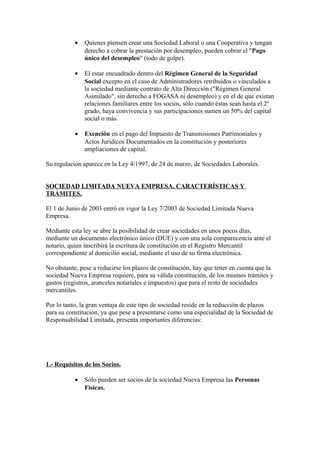 •   Quienes piensen crear una Sociedad Laboral o una Cooperativa y tengan
               derecho a cobrar la prestación por desempleo, pueden cobrar el "Pago
               único del desempleo" (todo de golpe).

           •   El estar encuadrado dentro del Régimen General de la Seguridad
               Social excepto en el caso de Administradores retribuidos o vinculados a
               la sociedad mediante contrato de Alta Dirección ("Régimen General
               Asimilado", sin derecho a FOGASA ni desempleo) y en el de que existan
               relaciones familiares entre los socios, sólo cuando éstas sean hasta el 2º
               grado, haya convivencia y sus participaciones sumen un 50% del capital
               social o más.

           •   Exención en el pago del Impuesto de Transmisiones Patrimoniales y
               Actos Jurídicos Documentados en la constitución y posteriores
               ampliaciones de capital.

Su regulación aparece en la Ley 4/1997, de 24 de marzo, de Sociedades Laborales.


SOCIEDAD LIMITADA NUEVA EMPRESA. CARACTERÍSTICAS Y
TRÁMITES.

El 1 de Junio de 2003 entró en vigor la Ley 7/2003 de Sociedad Limitada Nueva
Empresa.

Mediante esta ley se abre la posibilidad de crear sociedades en unos pocos días,
mediante un documento electrónico único (DUE) y con una sola comparecencia ante el
notario, quien inscribirá la escritura de constitución en el Registro Mercantil
correspondiente al domicilio social, mediante el uso de su firma electrónica.

No obstante, pese a reducirse los plazos de constitución, hay que tener en cuenta que la
sociedad Nueva Empresa requiere, para su válida constitución, de los mismos trámites y
gastos (registros, aranceles notariales e impuestos) que para el resto de sociedades
mercantiles.

Por lo tanto, la gran ventaja de este tipo de sociedad reside en la reducción de plazos
para su constitución, ya que pese a presentarse como una especialidad de la Sociedad de
Responsabilidad Limitada, presenta importantes diferencias:




1.- Requisitos de los Socios.

           •   Sólo pueden ser socios de la sociedad Nueva Empresa las Personas
               Físicas.
 