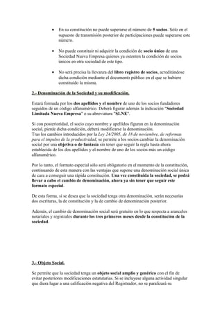 •   En su constitución no puede superarse el número de 5 socios. Sólo en el
               supuesto de transmisión posterior de participaciones puede superarse este
               número.

           •   No puede constituir ni adquirir la condición de socio único de una
               Sociedad Nueva Empresa quienes ya ostenten la condición de socios
               únicos en otra sociedad de este tipo.

           •   No será precisa la llevanza del libro registro de socios, acreditándose
               dicha condición mediante el documento público en el que se hubiere
               constituido la misma.

2.- Denominación de la Sociedad y su modificación.

Estará formada por los dos apellidos y el nombre de uno de los socios fundadores
seguidos de un código alfanumérico. Deberá figurar además la indicación "Sociedad
Limitada Nueva Empresa" o su abreviatura "SLNE".

Si con posterioridad, el socio cuyo nombre y apellidos figuran en la denominación
social, pierde dicha condición, deberá modificarse la denominación.
Tras los cambios introducidos por la Ley 24/2005, de 18 de noviembre, de reformas
para el impulso de la productividad, se permite a los socios cambiar la denominación
social por una objetiva o de fantasía sin tener que seguir la regla hasta ahora
establecida de los dos apellidos y el nombre de uno de los socios más un código
alfanumérico.

Por lo tanto, el formato especial sólo será obligatorio en el momento de la constitución,
continuando de esta manera con las ventajas que supone una denominación social única
de cara a conseguir una rápida constitución. Una vez constituida la sociedad, se podrá
llevar a cabo el cambio de denominación, ahora ya sin tener que seguir este
formato especial.

De esta forma, si se desea que la sociedad tenga otra denominación, serán necesarias
dos escrituras, la de constitución y la de cambio de denominación posterior.

Además, el cambio de denominación social será gratuito en lo que respecta a aranceles
notariales y registrales durante los tres primeros meses desde la constitución de la
sociedad.




3.- Objeto Social.

Se permite que la sociedad tenga un objeto social amplio y genérico con el fin de
evitar posteriores modificaciones estatutarias. Si se incluyese alguna actividad singular
que diera lugar a una calificación negativa del Registrador, no se paralizará su
 