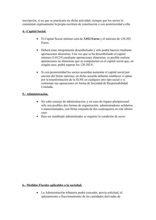 inscripción, si no que se practicará sin dicha actividad, siempre que los socios lo
consientan expresamente la propia escritura de constitución o con posterioridad a ella.

4.- Capital Social.

           •   El Capital Social mínimo será de 3.012 Euros y el máximo de 120.202
               Euros.

           •   Deberá estar íntegramente desembolsado y sólo podrá hacerse mediante
               aportaciones dinerarias. Una vez que se ha desembolsado el capital
               mínimo (3.012 €) mediante aportaciones dinerarias, es posible realizar
               aportaciones no dinerarias que se computarían en el capital social que, en
               ningún caso, podrá superar los 120.202 €.

           •   Si con posterioridad los socios acuerdan aumentar el capital social por
               encima del límite máximo, en dicho acuerdo deberán establecer si optan
               por la transformación de la SLNE en cualquier otro tipo social o si
               continúan sus operaciones en forma de Sociedad de Responsabilidad
               Limitada.

5.- Administración.

           •   No cabe consejo de administración, y en caso de órgano pluripersonal
               sólo son posibles dos formas de organización: administradores solidarios
               o mancomunados, con firma conjunta de dos cualesquiera en este último
               caso.
           •   Para ser nombrado administrador se requiere la condición de socio.




6.- Medidas Fiscales aplicables a la sociedad.

           •   La Administración tributaria podrá conceder, previa solicitud, el
               aplazamiento o fraccionamiento de las cantidades derivadas de
 