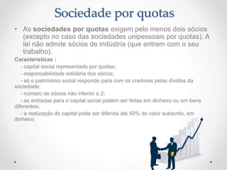 Sociedade por quotas
• As sociedades por quotas exigem pelo menos dois sócios
(excepto no caso das sociedades unipessoais por quotas). A
lei não admite sócios de indústria (que entrem com o seu
trabalho).
Características :
- capital social representado por quotas;
- responsabilidade solidária dos sócios;
- só o património social responde para com os credores pelas dívidas da
sociedade;
- número de sócios não inferior a 2;
- as entradas para o capital social podem ser feitas em dinheiro ou em bens
diferentes;
- a realização do capital pode ser diferida até 50% do valor subscrito, em
dinheiro;
 