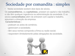 • Nesta sociedade existem dois tipos de sócios.
Os comanditários, ou capitalistas, prestam só capital e não trabalho,
e não têm qualquer ingerência na administração da sociedade. E os
sócios comanditados além de entrarem com capital e trabalho,
assumem a direcção da empresa.
Características :
- praticam os actos de comércio;
- gerenciam a sociedade;
- têm seus nomes compondo a firma ou razão social;
- respondem ilimitadamente pelas obrigações da sociedade.
Sociedade por comandita : simples
 