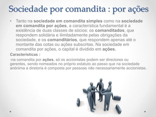 • Tanto na sociedade em comandita simples como na sociedade
em comandita por ações, a característica fundamental é a
existência de duas classes de sócios: os comanditados, que
respondem solidária e ilimitadamente pelas obrigações da
sociedade, e os comanditários, que respondem apenas até o
montante das cotas ou ações subscritas. Na sociedade em
comandita por ações, o capital é dividido em ações.
Características :
-na comandita por ações, só os accionistas podem ser directores ou
gerentes, sendo nomeados no próprio estatuto ao passo que na sociedade
anónima a diretoria é composta por pessoas não necessariamente accionistas.
Sociedade por comandita : por ações
 