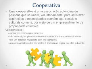 • Uma cooperativa é uma associação autónoma de
pessoas que se unem, voluntariamente, para satisfazer
aspirações e necessidades económicas, sociais e
culturais comuns, por meio de um empreendimento de
propriedade colectiva.
Características :
- capital em composição variáveis;
- são associações permanentemente abertas à entrada de novos sócios;
- tem um caracter mutualista sem fins lucrativos;
- a responsabilidade dos elementos é limitada ao capital por eles subscrito.
Cooperativa
 