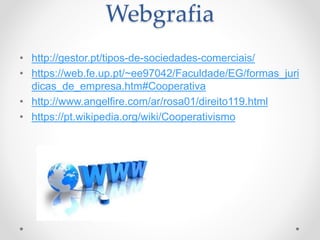 Webgrafia
• http://gestor.pt/tipos-de-sociedades-comerciais/
• https://web.fe.up.pt/~ee97042/Faculdade/EG/formas_juri
dicas_de_empresa.htm#Cooperativa
• http://www.angelfire.com/ar/rosa01/direito119.html
• https://pt.wikipedia.org/wiki/Cooperativismo
 