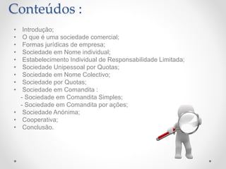 Conteúdos :
• Introdução;
• O que é uma sociedade comercial;
• Formas jurídicas de empresa;
• Sociedade em Nome individual;
• Estabelecimento Individual de Responsabilidade Limitada;
• Sociedade Unipessoal por Quotas;
• Sociedade em Nome Colectivo;
• Sociedade por Quotas;
• Sociedade em Comandita :
- Sociedade em Comandita Simples;
- Sociedade em Comandita por ações;
• Sociedade Anónima;
• Cooperativa;
• Conclusão.
 