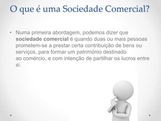 O que é uma Sociedade Comercial?
• Numa primeira abordagem, podemos dizer que
sociedade comercial é quando duas ou mais pessoas
prometem-se a prestar certa contribuição de bens ou
serviços, para formar um património destinado
ao comércio, e com intenção de partilhar os lucros entre
si.
 