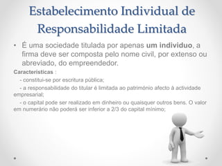 Estabelecimento Individual de
Responsabilidade Limitada
• É uma sociedade titulada por apenas um individuo, a
firma deve ser composta pelo nome civil, por extenso ou
abreviado, do empreendedor.
Características :
- constitui-se por escritura pública;
- a responsabilidade do titular é limitada ao património afecto à actividade
empresarial;
- o capital pode ser realizado em dinheiro ou quaisquer outros bens. O valor
em numerário não poderá ser inferior a 2/3 do capital mínimo;
 