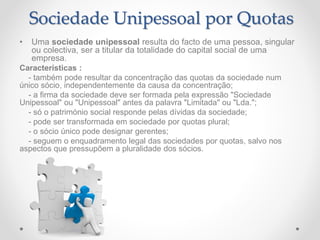 Sociedade Unipessoal por Quotas
• Uma sociedade unipessoal resulta do facto de uma pessoa, singular
ou colectiva, ser a titular da totalidade do capital social de uma
empresa.
Características :
- também pode resultar da concentração das quotas da sociedade num
único sócio, independentemente da causa da concentração;
- a firma da sociedade deve ser formada pela expressão "Sociedade
Unipessoal" ou "Unipessoal" antes da palavra "Limitada" ou "Lda.";
- só o património social responde pelas dívidas da sociedade;
- pode ser transformada em sociedade por quotas plural;
- o sócio único pode designar gerentes;
- seguem o enquadramento legal das sociedades por quotas, salvo nos
aspectos que pressupõem a pluralidade dos sócios.
 