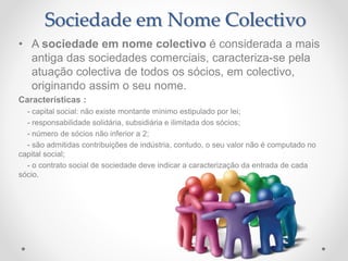• A sociedade em nome colectivo é considerada a mais
antiga das sociedades comerciais, caracteriza-se pela
atuação colectiva de todos os sócios, em colectivo,
originando assim o seu nome.
Características :
- capital social: não existe montante mínimo estipulado por lei;
- responsabilidade solidária, subsidiária e ilimitada dos sócios;
- número de sócios não inferior a 2;
- são admitidas contribuições de indústria, contudo, o seu valor não é computado no
capital social;
- o contrato social de sociedade deve indicar a caracterização da entrada de cada
sócio.
Sociedade em Nome Colectivo
 