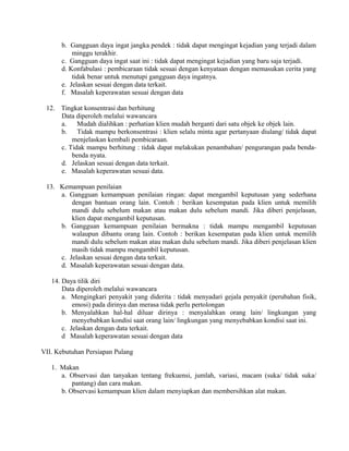 b. Gangguan daya ingat jangka pendek : tidak dapat mengingat kejadian yang terjadi dalam
minggu terakhir.
c. Gangguan daya ingat saat ini : tidak dapat mengingat kejadian yang baru saja terjadi.
d. Konfabulasi : pembicaraan tidak sesuai dengan kenyataan dengan memasukan cerita yang
tidak benar untuk menutupi gangguan daya ingatnya.
e. Jelaskan sesuai dengan data terkait.
f. Masalah keperawatan sesuai dengan data
12. Tingkat konsentrasi dan berhitung
Data diperoleh melalui wawancara
a. Mudah dialihkan : perhatian klien mudah berganti dari satu objek ke objek lain.
b. Tidak mampu berkonsentrasi : klien selalu minta agar pertanyaan diulang/ tidak dapat
menjelaskan kembali pembicaraan.
c. Tidak mampu berhitung : tidak dapat melakukan penambahan/ pengurangan pada benda-
benda nyata.
d. Jelaskan sesuai dengan data terkait.
e. Masalah keperawatan sesuai data.
13. Kemampuan penilaian
a. Gangguan kemampuan penilaian ringan: dapat mengambil keputusan yang sederhana
dengan bantuan orang lain. Contoh : berikan kesempatan pada klien untuk memilih
mandi dulu sebelum makan atau makan dulu sebelum mandi. Jika diberi penjelasan,
klien dapat mengambil keputusan.
b. Gangguan kemampuan penilaian bermakna : tidak mampu mengambil keputusan
walaupun dibantu orang lain. Contoh : berikan kesempatan pada klien untuk memilih
mandi dulu sebelum makan atau makan dulu sebelum mandi. Jika diberi penjelasan klien
masih tidak mampu mengambil keputusan.
c. Jelaskan sesuai dengan data terkait.
d. Masalah keperawatan sesuai dengan data.
14. Daya tilik diri
Data diperoleh melalui wawancara
a. Mengingkari penyakit yang diderita : tidak menyadari gejala penyakit (perubahan fisik,
emosi) pada dirinya dan merasa tidak perlu pertolongan
b. Menyalahkan hal-hal diluar dirinya : menyalahkan orang lain/ lingkungan yang
menyebabkan kondisi saat orang lain/ lingkungan yang menyebabkan kondisi saat ini.
c. Jelaskan dengan data terkait.
d Masalah keperawatan sesuai dengan data
VII. Kebutuhan Persiapan Pulang
1. Makan
a. Observasi dan tanyakan tentang frekuensi, jumlah, variasi, macam (suka/ tidak suka/
pantang) dan cara makan.
b. Observasi kemampuan klien dalam menyiapkan dan membersihkan alat makan.
 
