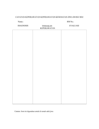 CATATAN KEPERAWATAN KEPERAWATAN KESEHATAN JIWA DI RSJ/ RSU
Nama : RM No.:
DIAGNOSIS TINDAKAN
KEPERAWATAN
EVALUASI
Catatan: form ini digunakan untuk di rumah sakit jiwa
 