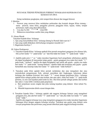 PETUNJUK TEKNIS PENGISIAN FORMAT PENGKAJIAN KEPERAWATAN
KESEHATAN JIWA
Setiap melakukan pengkajian, tulis tempat klien dirawat dan tanggal dirawat.
I. Identitas
1. Perawat yang merawat klien melakukan perkenalan dan kontrak dengan Klien tentang :
nama perawat, nama klien, panggilan perawat, panggilan klien, tujuan, waktu, tempat
pertemuan, topik yang akan dibicarakan.
2. Usia dan No RM Lihat RM
3. Mahasiswa menuliskan sumber data yang didapat.
II. Alasan Masuk
Tanyakan kepada klien / keluarga:
1. Apa yang menyebabkan klien / keluarga datang ke Rumah Sakit saat ini ?
2. Apa yang sudah dilakukan oleh keluarga mengatasi masalah ini ?
3. Bagaimana hasilnya ?
III. Faktor Predisposisi
1. Tanyakan kepada Klien / keluarga apakah klien pernah mengalami gangguan jiwa dimasa lalu,
bila ya beri tanda " V " pada kotak " ya " dan bila tidak beri tanda " V " pada kotak " tidak ".
2. Apabila pada poin 1 " ya " maka tanyakan bagaimana hasil pengobatan sebelumnya apabila
dia dapat beradaptasi di masyarakat tanpa gejala - gejala gangguan jiwa maka beri tanda " V "
pada kotak " berhasil " apabila dia dapat beradaptasi tapi masih ada gejala - gejala sisa maka
beri tanda " V " pada kotak " kurang berhasil " apabila tidah ada kemajuan atau gejala - gejala
bertambah atau menetap maka beri tanda " V " pada kotak " tidak berhasil ".
3. Tanyakan pada klien apakah klien pernah melakukan dan atau mengalami dan atau
menyaksikan penganiayaan fisik, seksual, penolakan dari lingkungan, kekerasan dalam
keluarga dan tindakan kriminal, beri tanda " V " sesuai dengan penjelasan klien / keluarga
apakah klien sebagai pelaku dan atau korban, dan atau saksi, maka beri tanda " V " pada kotak
pertama, isi usia saat kejadian pada kotak ke dua. Jika klien pernah sebagai pelaku dan korban
dan saksi ( 2 atau lebih ) tuliskan pada penjelasan.
a. Beri penjelasan secara singkat dan jelas tentang kejadian yang dialami klien terkait No.
1,2,3.
b. Masalah keperawatan ditulis sesuai dengan data.
4. Tanyakan kepada klien / keluarga apakah ada anggota keluarga Iainnya yang mengalami
gangguan jiwa, jika ada beri tanda " V " pada kotak " ya " dan jika tidak beri tanda " V " pada
kotak " tidak ".
Apabila ada anggota keluarga lama yang mengalami gangguan jiwa maka tanyakan bagaimana
hubungan klien dengan anggota keluarga tersebut. Tanyakan apa gejala yang dialami serta
riwayat pengobatan dan perawatan yang pernah diberikan pada anggota keluarga tersebut.
 