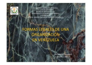 UNIVERSIDAD CENTRAL DE VENEZUELA
               FACULTAD DE INGENIERÍA
             ESCUELA DE INGENIERÍA CIVIL
       DEPARTAMENTO DE INGENIERÍA GEODÉSICA 
                   Y AGRIMENSURA
  CÁTEDRA: ADMINISTRACION DE PROYECTOS GEODÉSICOS




FORMAS LEGALES DE UNA 
    ORGANIZACIÓN 
              Ó
    EN VENEZUELA
    EN VENEZUELA


                                      HUMBERTO LINARES
                                      HUMBERTO LINARES
                                      C.I  11.925.489
 
