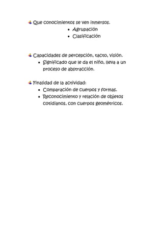 Que conocimientos se ven inmersos.
Agrupación
Clasificación
Capacidades de percepción, tacto, visión.
Significado que le da el niño, lleva a un
proceso de abstracción.
Finalidad de la actividad:
Comparación de cuerpos y formas.
Reconocimiento y relación de objetos
cotidianos, con cuerpos geométricos.