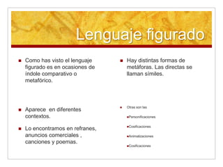 Lenguaje figurado
   Como has visto el lenguaje       Hay distintas formas de
    figurado es en ocasiones de       metáforas. Las directas se
    índole comparativo o              llaman símiles.
    metafórico.



                                     Otras son las
   Aparece en diferentes
    contextos.                        Personificaciones


                                      Cosificaciones
   Lo encontramos en refranes,
    anuncios comerciales ,            Animalizaciones

    canciones y poemas.
                                      Cosificaciones
 