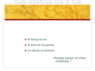 que usamos día a día




      El tiempo es oro.

      El amor es una guerra.

      La vida es un carnaval.

                            ¿Puedes pensar en otras
                              metáforas ?
 