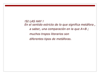 !SI LAS HAY !
En el sentido estricto de lo que significa metáfora ,
   a saber, una comparación en la que A=B ;
   muchos tropos literarios son
   diferentes tipos de metáforas.
 