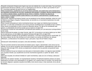 Pequeña composición litúrgica para órgano que usa una melodía de un coral como base. Fue una forma
predominante del barroco alemán y tuvo su culminación en la obra de J.S. Bach, que escribió 47 (el nº
47, inconcluso) ejemplos de esta forma en su Orgelbüchlein.
Pieza musical breve, usualmente sin una forma interna particular, que puede servir como introducción a
los siguientes movimientos de una obra, usualmente más grandes y complejos. Muchos preludíos tienen
un continuo ostinato debajo, usualmente de tipo rítmico o melódico. También hay algunos de
improvisación. El preludio también puede referirse a una obertura, particularmente a aquellos de una
ópera, oratorio o ballet.
Danza lenta, originaria de América Central, que se popularizó en las colonias españolas, antes de cruzar
el Atlántico para llegar a España. Posteriormente, se convirtió en un movimiento tradicional en la suite
durante el Barroco.
Pieza musical compuesta por varios movimientos breves cuyo origen son distintos tipos de danzas
barrocas. La suite está considerada como de las primeras manifestaciones orquestales de tipo moderno.
Otras veces se presentaba un tema musical en diferentes danzas. Por ello se ha considerado este
género un antecedente de la forma sonata que se origina en el siglo XVII.
Composición musical de corta extensión (normalmente para teclado) con una estructura contrapuntística
a dos voces.
Danza tradicional de parejas, de origen francés, siglo XVI. La bourrée es una danza rápida que se utilizó
en la suite barroca y en los ballets y las óperas francesas del siglo XVII y el siglo XVIII.
Canción folclórica cantada por los gondoleros venecianos, o una obra musical escrita en aquel estilo. En
la música clásica, las dos más famosas son la de la ópera Los cuentos de Hoffmann de Jacques
Offenbach, y la Barcarola en fa sostenido mayor, para piano, Opus 60 de Frédéric Chopin.

Introducción instrumental de una ópera u otra obra dramática, musical o no.

Tipo de concierto donde los instrumentos de teclado (piano, órgano, clavicémbalo, entre otros) son los
solistas. Es uno de los conciertos más importantes de la música académica, especialmente a partir de la
segunda mitad del siglo XVIII, donde es ampliamente cultivado entre los grandes compositores hasta
nuestros días.
Forma musical en la que se compone una obra para un instrumento solista, o en algunos casos también
con orquesta incluida, que usualmente es de tres movimientos siguiendo un patrón de rápido - lento -
rápido.
Obra para orquesta, de ordinario dividida en cuatro movimientos, cada uno con un tiempo y estructura
diferente.
Obra lírica de carácter narrativo, sin representación escénica, formalmente bastante próxima a la ópera,
destinada en principio a ser interpretada en una iglesia o (en nuestros días) en concierto. Sus temas eran
a menudo religiosos: episodios sacados de la Biblía, de la vida de Jesus o más raramente, de la vida de
los santos.
 