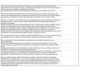 Forma musical que fue muy popular durante el siglo XX, compuesta para un reducido número de
instrumentos. De forma similar a la suite, y al igual que ésta, estaba formada por movimientos de danza,
aunque más cortos y simples, y más libres en su conjunto.
Obra musical que entra dentro de las composiciones definidas por el movimiento o por el ritmo.

Forma musical libre que se distingue por su carácter improvisatorio e imaginativo, más que por una
estructuración rígida de los temas, que permite al compositor una mayor expresividad musical relajando
las restricciones inherentes a otras formas tradicionales más rígidas, como la sonata o la fuga.

Canción o composición musical relacionada, de acompañamiento o evocando al atardecer. Otra manera
de definirla es como un tipo de música matinal interpretada al aire libre para festejar a alguien, en
oposición a la serenata.
Género dramático cuya acción es representada por medio de pantomimas y danzas. El ballet cortesano
francés, es contemporáneo de los primeros ensayos de la monodía dramática de Florencia (los
intermedios, de finales del siglo XVI). De las representaciones de los ballets de la corte nacen la ópera-
ballet y la comedia-ballet de Lully y de Molière. El ballet intercalado, insertado en una ópera, es
específico del arte lírico francés, como se refleja en las representaciones de las tragedias líricas de Lully
y de Rameau. La reforma de Noverre (ballet de acción) e incluso las de Gluck.

Himno (estrictamente excluye a los Salmos) tomado de la Biblia. El término es a veces usado para incluir
a los antiguos himnos no bíblicos como el Te Deum y ciertos salmos usados en la liturgia.

Breve composición hecha para practicar una destreza técnica particular en la ejecución de un
instrumento solista.
Pieza, tradicionalmente pianística, que se caracteriza por la continua improvisación. Se estructura
normalmente en tres partes ABA (forma tripartita). Fue cultivada por autores como Schubert, Chopin y
Fauré.
Composición que cabe entre otras entidades musicales o dramáticas, como por ejemplo, actos de una
obra teatral o movimientos de una obra musical más extensa.
Término que se refiere a una composición, típica de los países germánicos, escrita para un cantante con
acompañamiento de piano. Es característico la brevedad de la forma, la renuncia al virtuosismo
belcantistico, la estrecha relación con el poema y la fuerte influencia de la canción popular alemana

Danza animada de pareja, tradicional de Polonia, del siglo XVI, algo más rápida que la polonesa.
Originalmente un baile de salón, se convirtió en una danza popular. Se dio a conocer por toda Europa,
junto con la polca (de estructura similar), durante la segunda mitad del siglo XIX. Se parece al vals y al
minué (de origen francés, la más famosa danza durante el siglo XVIII) en cuanto a su estructura y a su
movimiento moderado. Especialmente fue Frédéric Chopin el precursor de esta forma musical en la
música clásica y de concierto.
 