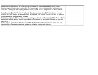 Pieza musical característica del romanticismo compuesta por diferentes partes temáticas unidas
libremente y sin relación alguna entre ellas. Es frecuente que estén divididas en dos secciones, una
dramática y lenta y otra más rápida y dinámica, consiguiendo así una composición de efecto brillante.

Cuba, Ecuador, España, México, Perú, Puerto Rico, Venezuela, y otros. El ritmo del bolero es de un
compás de cuatro tiempos. Su forma de bailar tan simple lo hizo popular en todo el mundo, en todos los
ambientes y entre todas las clases sociales.
Pieza corta, originaria del romanticismo, compuesta generalmente con forma de Lied A-B-A. Su estilo no
es concreto, y suele adoptar formas muy diversas. Son célebres los Momentos musicales de Schubert
para piano.
Danza popular aparecida en Bohemia hacia 1830. Su forma deriva directamente del minué, con una
instrucción que prepara la entrada del tema y una coda que sirve de final a la obra.
 