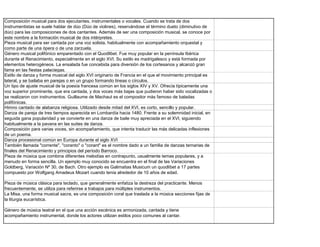 Composición musical para dos ejecutantes, instrumentales o vocales. Cuando se trata de dos
instrumentistas se suele hablar de dúo (Dúo de violines), reservándose el término dueto (diminutivo de
dúo) para las composiciones de dos cantantes. Además de ser una composición musical, se conoce por
este nombre a la formación musical de dos intérpretes.
Pieza musical para ser cantada por una voz solista, habitualmente con acompañamiento orquestal y
como parte de una ópera o de una zarzuela.
Género musical polifónico emparentado con el Quodlibet. Fue muy popular en la península Ibérica
durante el Renacimiento, especialmente en el siglo XVI. Su estilo es madrigalesco y está formada por
elementos heterogéneos. La ensalada fue concebida para diversión de los cortesanos y alcanzó gran
fama en las fiestas palaciegas.
Estilo de danza y forma musical del siglo XVI originario de Francia en el que el movimiento principal es
lateral, y se bailaba en parejas o en un grupo formando líneas o círculos.
Un tipo de ajuste musical de la poesía francesa común en los siglos XIV y XV. Ofrecía típicamente una
voz superior prominente, que era cantada, y dos voces más bajas que pudieron haber sido vocalizadas o
se realizaron con instrumentos. Guillaume de Machaut es el compositor más famoso de baladas
polifónicas.
Himno cantado de alabanza religiosa. Utilizado desde mitad del XVI, es corto, sencillo y popular.
Danza de pareja de tres tiempos aparecida en Lombardía hacia 1480. Frente a su solemnidad inicial, en
seguida gana popularidad y se convierte en una danza de baile muy apreciada en el XVI, siguiendo
habitualmente a la pavana en las suites de danza.
Composición para varias voces, sin acompañamiento, que intenta traducir las más delicadas inflexiones
de un poema.
Danza procesional común en Europa durante el siglo XVI
También llamada "corrente", "coranto" o "corant" es el nombre dado a un familia de danzas ternarias de
finales del Renacimiento y principios del período Barroco.
Pieza de música que combina diferentes melodías en contrapunto, usualmente temas populares, y a
menudo en forma sencilla. Un ejemplo muy conocido se encuentra en el final de las Variaciones
Goldberg, Variación Nº 30, de Bach. Otro ejemplo es Galimatias Musicum un quodlíbet a 17 partes
compuesto por Wolfgang Amadeus Mozart cuando tenía alrededor de 10 años de edad.

Pieza de música clásica para teclado, que generalmente enfatiza la destreza del practicante. Menos
frecuentemente, se utiliza para referirse a trabajos para múltiples instrumentos.
La Misa, una forma musical sacra, es una composición coral que traslada a la música secciones fijas de
la liturgia eucarística.

Género de música teatral en el que una acción escénica es armonizada, cantada y tiene
acompañamiento instrumental, donde los actores utilizan estilos poco comunes al cantar.
 