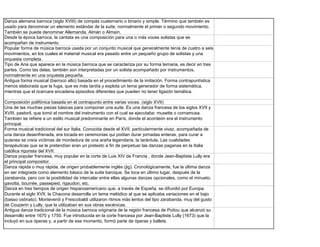 Danza alemana barroca (siglo XVIII) de compás cuaternario o binario y simple. Término que también es
usado para denominar un elemento estándar de la suite, normalmente el primer o segundo movimiento.
También se puede denominar Allemanda, Almán o Almaín.
Desde la época barroca, la cantata es una composición para una o más voces solistas que se
acompañan de instrumento.
Popular forma de música barroca usada por un conjunto musical que generalmente tenía de cuatro a seis
movimientos, en los cuales el material musical era pasado entre un pequeño grupo de solistas y una
orquesta completa.
Tipo de Aria que aparece en la música barroca que se caracteriza por su forma ternaria, es decir en tres
partes. Como las delas, también son interpretadas por un solista acompañado por instrumentos,
normalmente en una orquesta pequeña.
Antigua forma musical (barroco alto) basada en el procedimiento de la imitación. Forma contrapuntística
menos elaborada que la fuga, que es más tardía y explota un tema generador de forma sistemática,
mientras que el ricercare encadena episodios diferentes que pueden no tener ligazón temática.

Composición polifónica basada en el contrapunto entre varias voces. (siglo XVII)
Una de las muchas piezas básicas para componer una suite. Es una danza francesa de los siglos XVII y
XVIII, pastoril, que tomó el nombre del instrumento con el cual se ejecutaba: musette o cornamusa.
También se refiere a un estilo musical predominante en París, donde el acordeón era el instrumento
principal.
Forma musical tradicional del sur Italia. Conocida desde el XVII, particularmente vivaz, acompañada de
una danza desenfrenada, era tocada en ceremonias qui podían durar jornadas enteras, para curar a
quienes se creía víctimas de mordedura de una araña legendaria, la tarántula. Las cualidades
terapéuticas que se le pretendían eran un pretexto a fin de perpetuar las danzas paganas en la Italia
católica rigorista del XVII.
Danza popular francesa, muy popular en la corte de Luis XIV de Francia , donde Jean-Baptiste Lully era
el principal compositor.
Danza rápida o muy rápida, de origen probablemente inglés (jig). Cronológicamente, fue la última danza
en ser integrada como elemento básico de la suite baroque. Se toca en último lugar, después de la
zarabanda, pero con la posibilidad de intercalar entre ellas algunas danzas opcionales, como el minueto,
gavotta, bourrée, passepied, rigaudon, etc.
Danza en tres tiempos de origen hispanoamericano que, a través de España, se difundió por Europa.
Durante el siglo XVII, la Chacona desarrolla un tema melódico al que se aplicaba variaciones en el bajo
(basso ostinato). Monteverdi y Frescobaldi utilizaron ritmos más lentos del tipo zarabanda, muy del gusto
de Couperin y Lully, que la utilizaban en sus obras escénicas.
Antigua danza tradicional de la música barroca originaria de la región francesa de Poitou que alcanzó su
desarrollo entre 1670 y 1750. Fue introducida en la corte francesa por Jean-Baptiste Lully (1673) que la
incluyó en sus óperas y, a partir de ese momento, formó parte de óperas y ballets.
 