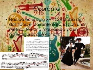 Courante
• Nacida en el siglo XVI. Constaba de
dos tipos: el corrente italiano con una
métrica ternaria más rápida y con
ágiles figuras que corrían.
 