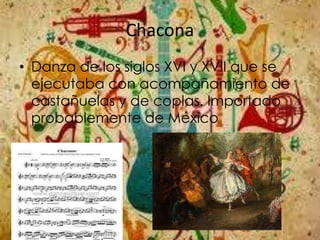 Chacona
• Danza de los siglos XVI y XVII que se
ejecutaba con acompañamiento de
castañuelas y de coplas. Importado
probablemente de México
 