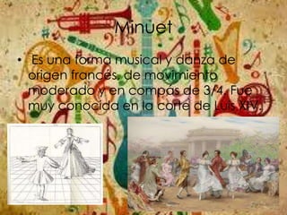 Minuet
• Es una forma musical y danza de
origen francés, de movimiento
moderado y en compás de 3/4. Fue
muy conocida en la corte de Luis XIV.
 