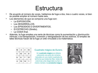 Estructura De acuerdo al número de voces, hablamos de fuga a dos, tres o cuatro voces, si bien es posible ampliar el número hasta seis. Los elementos de que se compone una fuga son: La EXPOSICIÓN. Los DESARROLLOS. Los EPISODIOS O DIVERTIMENTOS. El ESTRECHO (Stretto). La CODA final. Además, la fuga emplea una serie de técnicas como la aumentación y disminución rítmicas; o la transposición, inversión y retrogradación de los motivos. El empleo de tales técnicas hacen de la fuga un arte vinculado a la matemática. Cuadrado mágico de Durero. Un  cuadrado mágico  se obtiene colocando una serie de números naturales en una matriz cuadrada de tal forma que todas las filas, todas las columnas y las diagonales sumen el mismo número: la  constante mágica .  