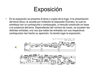 Exposición En la exposición se presenta el tema o sujeto de la fuga. A la presentación del tema (Dux), le sucede por imitación la respuesta (Comes), la cual se entrelaza con un contrapunto o contrasujeto, a menudo construido en base a la sustancia del tema. Dependiendo del número de voces, se suceden las distintas entradas; una vez que todas las entradas con sus respectivos contrapuntos han hecho su aparición, ha tenido lugar la exposición. 