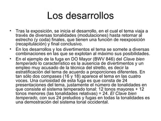 Los desarrollos Tras la exposición, se inicia el desarrollo, en el cual el tema viaja a través de diversas tonalidades (modulaciones) hasta retornar al estrecho (y coda) finales, que tienen una función de reexposición (recapitulación) y final conclusivo. En los desarrollos y los divertimentos el tema se somete a diversas combinaciones en las que se explotan al máximo sus posibilidades. En el ejemplo de la fuga en DO Mayor (BWV 846) del  Clave bien temperado  lo característico es la ausencia de divertimentos y un empleo muy acusado de la técnica del stretto, es decir la estratificación del tema de acuerdo a proporciones diferentes. En tan sólo dos compases (16 y 18) aparece el tema en las cuatro voces. Una curiosidad de esta fuga es que consta de 24 presentaciones del tema, justamente el número de tonalidades en que consiste el sistema temperado tonal: 12 tonos mayores + 12 tonos menores (las tonalidades relativas) = 24.  El Clave bien temperado,  con sus 24 preludios y fugas en todas la tonalidades es una demostración del sistema tonal occidental. 