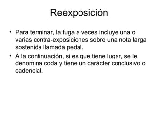Reexposición Para terminar, la fuga a veces incluye una o varias contra-exposiciones sobre una nota larga sostenida llamada pedal.  A la continuación, si es que tiene lugar, se le denomina coda y tiene un carácter conclusivo o cadencial. 