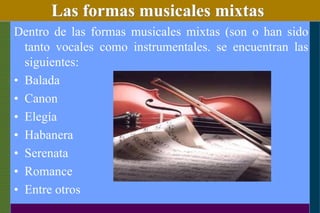 Las formas musicales mixtas
Dentro de las formas musicales mixtas (son o han sido
tanto vocales como instrumentales. se encuentran las
siguientes:
• Balada
• Canon
• Elegía
• Habanera
• Serenata
• Romance
• Entre otros
 