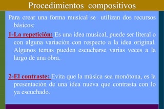 Procedimientos compositivos
Para crear una forma musical se utilizan dos recursos
básicos:
1-La repetición: Es una idea musical, puede ser literal o
con alguna variación con respecto a la idea original.
Algunos temas pueden escucharse varias veces a la
largo de una obra.
2-El contraste: Evita que la música sea monótona, es la
presentación de una idea nueva que contrasta con lo
ya escuchado.
 
