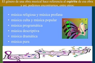 El género de una obra musical hace referencia al espíritu de esa obra
y así, podemos encontrarnos, entre otros:
• música religiosa y música profana
• música culta y música popular
• música programática
• música descriptiva
• música dramática
• música pura
 