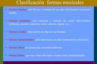 Clasificación formas musicales
• Formas simples: son breves o constan de un solo movimiento (nocturno,
rondó).
• Formas complejas: son extensas y constan de varios movimientos
(sinfonía, sonatas, concierto, suite, oratorio, ópera, etc.).
• Formas vocales: intervienen en ellas la voz humana.
• Formas instrumentales: sólo intervienen en ellas instrumentos musicales.
• Formas libres: no tienen una estructura definida.
• Formas Mitos: que son o han sido tanto vocales como instrumentales.
 