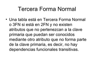 Tercera Forma Normal Una tabla está en Tercera Forma Normal o 3FN si está en 2FN y no existen atributos que no pertenezcan a la clave primaria que puedan ser conocidos mediante otro atributo que no forma parte de la clave primaria, es decir, no hay dependencias funcionales transitivas. 