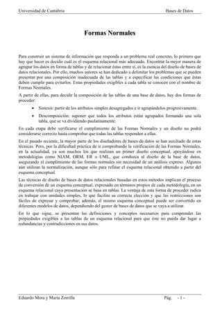 Universidad de Cantabria                                                            Bases de Datos




                                     Formas Normales


Para construir un sistema de información que responda a un problema real concreto, lo primero que
hay que hacer es decidir cuál es el esquema relacional más adecuado. Encontrar la mejor manera de
agrupar los datos en forma de tablas y de relacionar éstas entre sí, es la esencia del diseño de bases de
datos relacionales. Por ello, muchos autores se han dedicado a delimitar los problemas que se pueden
presentar por una composición inadecuada de las tablas y a especificar las condiciones que éstas
deben cumplir para evitarlos. Estas propiedades exigibles a cada tabla se conocen con el nombre de
Formas Normales.
A partir de ellas, para decidir la composición de las tablas de una base de datos, hay dos formas de
proceder:
       •   Síntesis: partir de los atributos simples desagregados e ir agrupándolos progresivamente.
       •   Descomposición: suponer que todos los atributos están agrupados formando una sola
           tabla, que se va dividiendo paulatinamente.
En cada etapa debe verificarse el cumplimiento de las Formas Normales y un diseño no podrá
considerarse correcto hasta comprobar que todas las tablas responden a ellas.
En el pasado reciente, la mayor parte de los diseñadores de bases de datos se han auxiliado de estas
técnicas. Pero, por la dificultad práctica de ir comprobando la verificación de las Formas Normales,
en la actualidad, ya son muchos los que realizan un primer diseño conceptual, apoyándose en
metodologías como NIAM, ORM, ER o UML, que conduzca al diseño de la base de datos,
asegurando el cumplimiento de las formas normales sin necesidad de un análisis expreso. Algunos
aún utilizan la normalización, aunque sólo para refinar el esquema relacional obtenido a partir del
esquema conceptual.
Las técnicas de diseño de bases de datos relacionales basadas en estos métodos implican el proceso
de conversión de un esquema conceptual, expresado en términos propios de cada metodología, en un
esquema relacional cuya presentación se basa en tablas. La ventaja de esta forma de proceder radica
en trabajar con unidades simples, lo que facilita su correcta elección y que las restricciones son
fáciles de expresar y comprobar; además, el mismo esquema conceptual puede ser convertido en
diferentes modelos de datos, dependiendo del gestor de bases de datos que se vaya a utilizar.
En lo que sigue, se presentan las definiciones y conceptos necesarios para comprender las
propiedades exigibles a las tablas de un esquema relacional para que éste no pueda dar lugar a
redundancias y contradicciones en sus datos.




Eduardo Mora y Marta Zorrilla                                                      Pág.    -1-
 