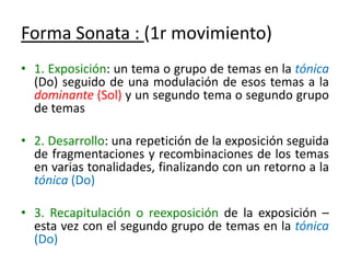 Forma Sonata : (1r movimiento)1. Exposición: un tema o grupo de temas en la tónica (Do) seguido de una modulación de esos temas a la dominante (Sol) y un segundo tema o segundo grupo de temas2. Desarrollo: una repetición de la exposición seguida de fragmentaciones y recombinaciones de los temas en varias tonalidades, finalizando con un retorno a la tónica (Do) 3. Recapitulación o reexposición de la exposición – esta vez con el segundo grupo de temas en la tónica (Do)