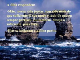 A filha respondeu:
-Mãe, nossa vida juntas tem sido mais do
que suficiente.O seu amor é tudo de que eu
sempre precisei. Eu também desejo o
suficiente para você.
-Elas se beijaram e a filha partiu.

 