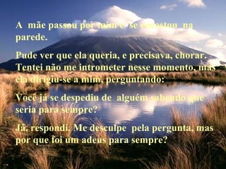 A mãe passou por mim e se encostou na
parede.
Pude ver que ela queria, e precisava, chorar.
Tentei não me intrometer nesse momento, mas
ela dirigiu-se a mim, perguntando:
Você já se despediu de alguém sabendo que
seria para sempre?
Já, respondi. Me desculpe pela pergunta, mas
por que foi um adeus para sempre?

 