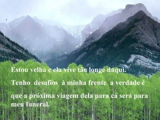 .

Estou velha e ela vive tão longe daqui.
Tenho desafios à minha frente a verdade é
que a próxima viagem dela para cá será para
meu funeral.

 